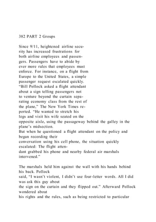 382 PART 2 Groups
Since 9/11, heightened airline secu-
rity has increased frustrations for
both airline employees and passen-
gers. Passengers have to abide by
ever more rules that employees must
enforce. For instance, on a flight from
Europe to the United States, a simple
passenger request escalated quickly.
“Bill Pollock asked a flight attendant
about a sign telling passengers not
to venture beyond the curtain sepa-
rating economy class from the rest of
the plane,” The New York Times re-
ported. “He wanted to stretch his
legs and visit his wife seated on the
opposite aisle, using the passageway behind the galley in the
plane’s midsection.
But when he questioned a flight attendant on the policy and
began recording their
conversation using his cell phone, the situation quickly
escalated: The flight atten-
dant grabbed his phone and nearby federal air marshals
intervened.”
The marshals held him against the wall with his hands behind
his back. Pollock
said, “I wasn’t violent, I didn’t use four-letter words. All I did
was ask this guy about
the sign on the curtain and they flipped out.” Afterward Pollock
wondered about
his rights and the rules, such as being restricted to particular
 