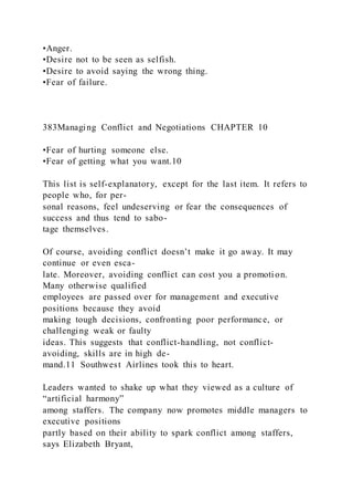 •Anger.
•Desire not to be seen as selfish.
•Desire to avoid saying the wrong thing.
•Fear of failure.
383Managing Conflict and Negotiations CHAPTER 10
•Fear of hurting someone else.
•Fear of getting what you want.10
This list is self-explanatory, except for the last item. It refers to
people who, for per-
sonal reasons, feel undeserving or fear the consequences of
success and thus tend to sabo-
tage themselves.
Of course, avoiding conflict doesn’t make it go away. It may
continue or even esca-
late. Moreover, avoiding conflict can cost you a promoti on.
Many otherwise qualified
employees are passed over for management and executive
positions because they avoid
making tough decisions, confronting poor performance, or
challenging weak or faulty
ideas. This suggests that conflict-handling, not conflict-
avoiding, skills are in high de-
mand.11 Southwest Airlines took this to heart.
Leaders wanted to shake up what they viewed as a culture of
“artificial harmony”
among staffers. The company now promotes middle managers to
executive positions
partly based on their ability to spark conflict among staffers,
says Elizabeth Bryant,
 