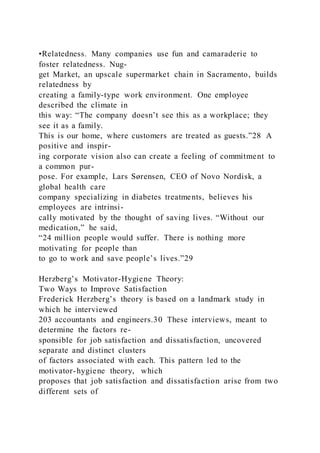 •Relatedness. Many companies use fun and camaraderie to
foster relatedness. Nug-
get Market, an upscale supermarket chain in Sacramento, builds
relatedness by
creating a family-type work environment. One employee
described the climate in
this way: “The company doesn’t see this as a workplace; they
see it as a family.
This is our home, where customers are treated as guests.”28 A
positive and inspir-
ing corporate vision also can create a feeling of commitment to
a common pur-
pose. For example, Lars Sørensen, CEO of Novo Nordisk, a
global health care
company specializing in diabetes treatments, believes his
employees are intrinsi-
cally motivated by the thought of saving lives. “Without our
medication,” he said,
“24 million people would suffer. There is nothing more
motivating for people than
to go to work and save people’s lives.”29
Herzberg’s Motivator-Hygiene Theory:
Two Ways to Improve Satisfaction
Frederick Herzberg’s theory is based on a landmark study in
which he interviewed
203 accountants and engineers.30 These interviews, meant to
determine the factors re-
sponsible for job satisfaction and dissatisfaction, uncovered
separate and distinct clusters
of factors associated with each. This pattern led to the
motivator-hygiene theory,  which
proposes that job satisfaction and dissatisfaction arise from two
different sets of
 