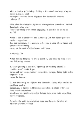 vice president of training. During a five-week training program,
these high-potential
managers learn to foster vigorous but respectful internal
debates.12
This view is reinforced by noted management consultant Patrick
Lencioni, who said:
“The only thing worse than engaging in conflict is not to do
so.”13
What is the alternative? The Applying OB box below provides
useful suggestions.
For our purposes, it is enough to become aware of our fears and
practice overcoming
them, as the rest of this chapter will show.
Applying OB
When you’re tempted to avoid conflict, you may be wise to do
the following instead.
1. Stop ignoring a conflict. Ignoring or working around a
conflict won’t make it go
away and may cause further escalation. Instead, bring both sides
together to ad-
dress the issues.
2. Act decisively to improve the outcome. Delay only causes the
problem, real or
perceived, to fester. Addressing a conflict in short order can
help unveil misunder-
standings or simple oversights before they grow into something
more or spread.
3. Make the path to resolution open and honest. Involve all
relevant parties, collect
 