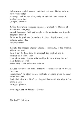 information, and determine a desired outcome. Doing so helps
resolve misunder-
standings and focuses everybody on the end state instead of
wallowing in the
(alleged) offenses.
4. Use descriptive language instead of evaluative. Beware of
accusations and judg-
mental language. Both put people on the defensive and impede
progress. Instead,
focus on the problem (behaviors, feelings, implications) and
solution rather than
the perpetrator.
5. Make the process a team-building opportunity. If the problem
affects the team,
then it may be beneficial to approach the conflict and its
solution as a team. Such
resolutions may improve relationships in such a way that the
team functions even
better than it did before the conflict.
6. Keep the upside in mind. Effective conflict resolution creates
“success
momentum.” In other words, conflicts are signs along the road
to the final and
desired destination. Don’t get bogged down and lose sight of the
ultimate goal
or bigger picture.
Avoiding Conflict Makes It Grow14
384 PART 2 Groups
 