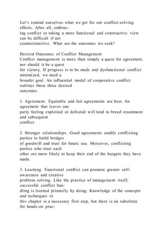 Let’s remind ourselves what we get for our conflict-solving
efforts. After all, embrac-
ing conflict or taking a more functional and constructive view
can be difficult if not
counterintuitive. What are the outcomes we seek?
Desired Outcomes of Conflict Management
Conflict management is more than simply a quest for agreement,
nor should it be a quest
for victory. If progress is to be made and dysfunctional conflict
minimized, we need a
broader goal. An influential model of cooperative conflict
outlines these three desired
outcomes:
1. Agreement. Equitable and fair agreements are best. An
agreement that leaves one
party feeling exploited or defeated will tend to breed resentment
and subsequent
conflict.
2. Stronger relationships. Good agreements enable conflicting
parties to build bridges
of goodwill and trust for future use. Moreover, conflicting
parties who trust each
other are more likely to keep their end of the bargain they have
made.
3. Learning. Functional conflict can promote greater self-
awareness and creative
problem solving. Like the practice of management itself,
successful conflict han-
dling is learned primarily by doing. Knowledge of the concepts
and techniques in
this chapter is a necessary first step, but there is no substitute
for hands-on prac-
 