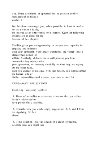 tice. There are plenty of opportunities to practice conflict
management in today’s
world.15
We therefore encourage you, when possible, to look at conflict
not as a war or a battle,
but instead as an opportunity or a journey. Keep the following
observation in mind for the
balance of this chapter:
Conflict gives you an opportunity to deepen your capacity for
empathy and intimacy
with your opponent. Your anger transforms the “other” into a
stereotyped demon or
villain. Similarly, defensiveness will prevent you from
communicating openly with
your opponents, or listening carefully to what they are saying.
On the other hand,
once you engage in dialogue with that person, you will resurrect
the human side of
his/her personality—and express your own as well.16
TAKE-AWAY APPLICATION
Practicing Functional Conflict
1. Think of a conflict or a strained situation that you either
haven’t addressed or
have purposefully avoided.
2. Describe how you could apply suggestions 2, 3, and 4 from
the Applying OB box
above.
3. If the situation involves a team or a group of people,
describe how you might use
 