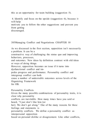 this as an opportunity for team building (suggestion 5).
4. Identify and focus on the upside (suggestion 6), because it
will help
motivate you to follow the other suggestions and prevent you
from getting
discouraged.
385Managing Conflict and Negotiations CHAPTER 10
As we discussed in the first section, opposition isn’t necessarily
a problem. It can be a
constructive way of challenging the status quo and improving
behaviors, processes,
and outcomes. New ideas by definition contrast with old ideas
or ways of doing things.
However, opposition becomes an issue if it turns into
dysfunctional conflict and im-
pedes progress and performance. Personality conflict and
intergroup conflict can both
cause a number of undesirable outcomes across levels of the
Organizing Framework
for OB.
Personality Conflicts
Given the many possible combinations of personality traits, it is
clear why personality
conflicts are inevitable. How many times have you said or
heard, “I just don’t like him [or
her]. We don’t get along.” One of the many reasons for these
feelings and statements is
personality conflicts. We define a personality conflict  as
interpersonal opposition
based on personal dislike or disagreement. Like other conflicts,
 