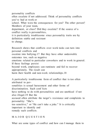 personality conflicts
often escalate if not addressed. Think of personality conflicts
you’ve had at work or
school. What were the consequences for you? The other person?
Members of your team,
department, or class? Did they escalate? If the source of a
conflict really is personalities,
it is particularly troublesome since personality traits are by
definition stable and resistant
to change.
Research shows that conflicts over work tasks can turn into
personal conflicts and
escalate into bullying.17 But they have other undesirable
outcomes too, such as negative
emotions related to particular coworkers and to work in general.
If these feelings persist
beyond work, employees can ruminate and fail to recover
appropriately. The result can
harm their health and non-work relationships.18
A particularly troublesome form of conflict that is too often
attributed to per-
sonalities is sexual harassment and other forms of
discrimination. Such conf licts
have nothing to do with personalities and are unethical if not
also illegal.19 But the
accused often attribute the target’s resistance and complaints to
personality: “She’s
too sensitive,” or “He can’t take a joke.” It is critically
important to identify and
remedy such conflicts.
M A J O R Q U E S T I O N
What are some types of conflict and how can I manage them to
 