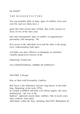 my benefit?
T H E B I G G E R P I C T U R E
You can probably think of many types of conflicts from your
own life, and you likely have a
good idea what caused most of them. But in this section we
focus on two of the most com-
mon and consequential types of conflict in organizations—
personality and intergroup. The
first occurs at the individual level and the other at the group
level. Understanding both types
will make you more effective at managing an extremely
valuable group-level process in the
Organizing Framework.
10.2 CONVENTIONAL FORMS OF CONFLICT
386 PART 2 Groups
How to Deal with Personality Conflicts
Bill Gross is the billionaire investor long known as the bond
king. Beginning in the early 1970s
he worked at PIMCO and built a $2 trillion empire. His stern,
domineering, “my way or the
highway” approach caused many conflicts. But in recent years
these conflicts with noted
individuals within the firm, including then-CEO Mohammed El-
 
