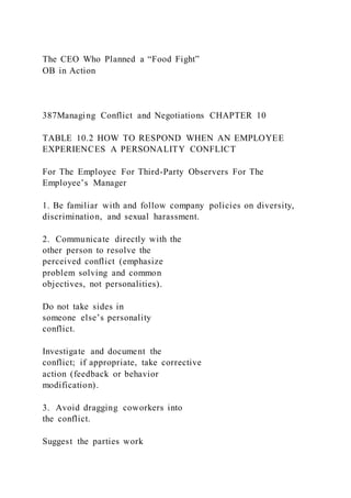 The CEO Who Planned a “Food Fight”
OB in Action
387Managing Conflict and Negotiations CHAPTER 10
TABLE 10.2 HOW TO RESPOND WHEN AN EMPLOYEE
EXPERIENCES A PERSONALITY CONFLICT
For The Employee For Third-Party Observers For The
Employee’s Manager
1. Be familiar with and follow company policies on diversity,
discrimination, and sexual harassment.
2. Communicate directly with the
other person to resolve the
perceived conflict (emphasize
problem solving and common
objectives, not personalities).
Do not take sides in
someone else’s personality
conflict.
Investigate and document the
conflict; if appropriate, take corrective
action (feedback or behavior
modification).
3. Avoid dragging coworkers into
the conflict.
Suggest the parties work
 
