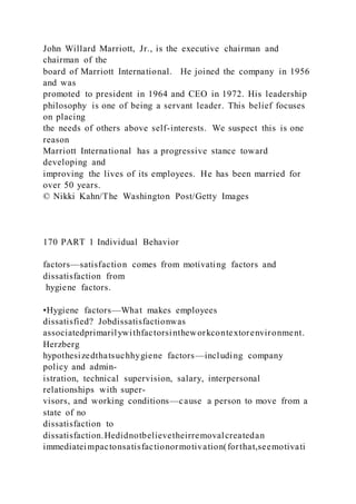 John Willard Marriott, Jr., is the executive chairman and
chairman of the
board of Marriott International. He joined the company in 1956
and was
promoted to president in 1964 and CEO in 1972. His leadership
philosophy is one of being a servant leader. This belief focuses
on placing
the needs of others above self-interests. We suspect this is one
reason
Marriott International has a progressive stance toward
developing and
improving the lives of its employees. He has been married for
over 50 years.
© Nikki Kahn/The Washington Post/Getty Images
170 PART 1 Individual Behavior
factors—satisfaction comes from motivating factors and
dissatisfaction from
hygiene factors.
•Hygiene factors—What makes employees
dissatisfied? Jobdissatisfactionwas
associatedprimarilywithfactorsintheworkcontextorenvironment.
Herzberg
hypothesizedthatsuchhygiene factors—including company
policy and admin-
istration, technical supervision, salary, interpersonal
relationships with super-
visors, and working conditions—cause a person to move from a
state of no
dissatisfaction to
dissatisfaction.Hedidnotbelievetheirremovalcreatedan
immediateimpactonsatisfactionormotivation(forthat,seemotivati
 