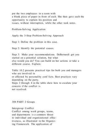 put the two employees in a room with
a blank piece of paper in front of each. She then gave each the
opportunity to explain his position and
issues, without interruption, while the other took notes.
Problem-Solving Application
Apply the 3-Step Problem-Solving Approach
Step 1: Define the problem in this case.
Step 2: Identify the potential causes.
Step 3: Make your recommendations. DeBernardi got you
started on a potential solution, but what
else would you do? You can build on her actions or take a
different course. Explain.
Table 10.2 presents practical tips for both you and managers
who are involved in
or affected by personality conf licts. Best practices vary
depending on the party.
Steps 2 through 4 in the table show how to escalate your
concern if the conflict is
not resolved.
388 PART 2 Groups
Intergroup Conflict
Conflict among work groups, teams,
and departments is a common threat
to individual and organizational effec-
tiveness, as illustrated in the Organiz-
ing Framework. The application of
 