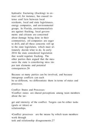 hydraulic fracturing (fracking) to ex-
tract oil, for instance, has caused in-
tense conf licts between local
residents, local and state legislatures,
energy companies, and environmental
groups. In Florida, environmentalists
are against fracking, local govern-
ments and citizens are concerned
about damage being done in their
communities, oil companies are eager
to drill, and all these concerns roll up
to the state legislature, which must ul-
timately decide what to do. In early
2016 the state considered legislation
that would regulate fracking. The
other parties then argued that the mea-
sures the state is considering miss im-
por tant elements and potential
consequences.26
Because so many parties can be involved, and because
intergroup conflicts can each
be so different, we differentiate them in terms of states and
processes.
Conflict States and Processes
•Conflict states  are shared perceptions among team members
about the tar-
get and intensity of the conflict. Targets can be either tasks
(goals or ideas) or
relationships.
•Conflict processes  are the means by which team members
work through
task and relationship disagreements.27
 