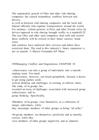 The exponential growth of Uber and other ride-sharing
companies has caused tremendous conflicts between taxi
drivers,
as well as between ride-sharing companies and the local and
federal officials who regulate transportation around the world.
For instance, violent protests in Paris and other French cities by
drivers opposed to ride sharing brought traffic to a standstill.25
The way Uber and other such companies deal with and resolve
these conflicts will be critical to their future success. Some
cities
and countries have outlawed their services and others have
restricted them. The road to this industry’s future expansion is
not so smooth. © Marcio Fernandes/AP Photo
389Managing Conflict and Negotiations CHAPTER 10
cohesiveness can turn a group of individuals into a smooth-
running team. Too much
cohesiveness, however, can breed groupthink, because a desire
to get along pushes aside
critical thinking and challenges to existing or inferior ideas.
The study of in-groups has
revealed an array of challenges associated with increased group
cohesiveness and in-
group thinking. Specifically,
•Members of in-groups view themselves as a collection of
unique individuals, while
they stereotype members of other groups as being “all alike.”
•In-group members see themselves positively and as morally
correct, while they
view members of other groups negatively and as immoral.
 