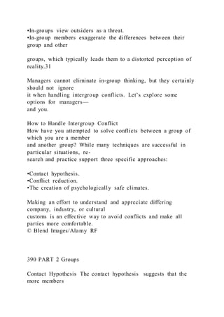 •In-groups view outsiders as a threat.
•In-group members exaggerate the differences between their
group and other
groups, which typically leads them to a distorted perception of
reality.31
Managers cannot eliminate in-group thinking, but they certainly
should not ignore
it when handling intergroup conflicts. Let’s explore some
options for managers—
and you.
How to Handle Intergroup Conflict
How have you attempted to solve conflicts between a group of
which you are a member
and another group? While many techniques are successful in
particular situations, re-
search and practice support three specific approaches:
•Contact hypothesis.
•Conflict reduction.
•The creation of psychologically safe climates.
Making an effort to understand and appreciate differing
company, industry, or cultural
customs is an effective way to avoid conflicts and make all
parties more comfortable.
© Blend Images/Alamy RF
390 PART 2 Groups
Contact Hypothesis The contact hypothesis  suggests that the
more members
 