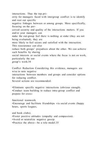 interactions. Thus the top pri-
ority for managers faced with intergroup conflict is to identify
and root out specific
negative linkages between or among groups. More specifically,
focusing on the per-
ceived security and quality of the interactions matters. If you
and/or your managers can
make the out-group feel there is nothing at stake (they are not
being evaluated), they are
more likely to feel secure and satisfied with the interaction.
This reassurance can also
reduce both groups’ prejudices about the other. We can achieve
such benefits by sharing
social interests or social events where the focus is not on work,
particularly the out-
group’s work.34
Conflict Reduction Considering this evidence, managers are
wise to note negative
interactions between members and groups and consider options
for reducing conflict.
Several actions are recommended:
•Eliminate specific negative interactions (obvious enough).
•Conduct team building to reduce intra-group conflict and
prepare for cross-
functional teamwork.
•Encourage and facilitate friendships via social events (happy
hours, sports leagues,
and book clubs).
•Foster positive attitudes (empathy and compassion).
•Avoid or neutralize negative gossip.
•Practice the above—be a role model.35
 