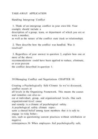 TAKE-AWAY APPLICATION
Handling Intergroup Conflict
1. Think of an intergroup conflict in your own life. Your
example should include a
description of a group, team, or department of which you are or
were a member,
as well as the nature of the conflict state (task or relationship).
2. Then describe how the conflict was handled. Was it
resolved?
3. Regardless of your answer to question 2, explain how one or
more of the above
recommendations could have been applied to reduce, eliminate,
or even prevent
the conflict described in question 1.
391Managing Conflict and Negotiations CHAPTER 10
Creating a Psychologically Safe Climate As we’ve discussed,
conflict occurs at
all levels in the Organizing Framework. This means the causes
and remedies can also oc-
cur at individual, group, and organizational levels. One such
organizational-level cause
and remedy is a climate of psychological safety.
A psychological safety climate  repre-
sents a shared belief among team members that it is safe to
engage in risky behav-
iors, such as questioning current practices without retribution or
negative
consequences.36 When employees feel psychologically safe,
 