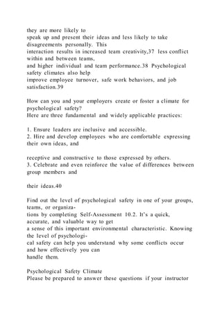 they are more likely to
speak up and present their ideas and less likely to take
disagreements personally. This
interaction results in increased team creativity,37 less conflict
within and between teams,
and higher individual and team performance.38 Psychological
safety climates also help
improve employee turnover, safe work behaviors, and job
satisfaction.39
How can you and your employers create or foster a climate for
psychological safety?
Here are three fundamental and widely applicable practices:
1. Ensure leaders are inclusive and accessible.
2. Hire and develop employees who are comfortable expressing
their own ideas, and
receptive and constructive to those expressed by others.
3. Celebrate and even reinforce the value of differences between
group members and
their ideas.40
Find out the level of psychological safety in one of your groups,
teams, or organiza-
tions by completing Self-Assessment 10.2. It’s a quick,
accurate, and valuable way to get
a sense of this important environmental characteristic. Knowing
the level of psychologi-
cal safety can help you understand why some conflicts occur
and how effectively you can
handle them.
Psychological Safety Climate
Please be prepared to answer these questions if your instructor
 