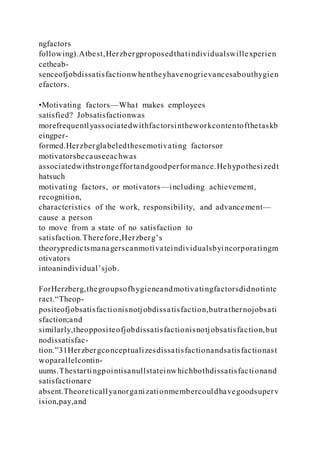 ngfactors
following).Atbest,Herzbergproposedthatindividualswillexperien
cetheab-
senceofjobdissatisfactionwhentheyhavenogrievancesabouthygien
efactors.
•Motivating factors—What makes employees
satisfied? Jobsatisfactionwas
morefrequentlyassociatedwithfactorsintheworkcontentofthetaskb
eingper-
formed.Herzberglabeledthesemotivating factorsor
motivatorsbecauseeachwas
associatedwithstrongeffortandgoodperformance.Hehypothesizedt
hatsuch
motivating factors, or motivators—including achievement,
recognition,
characteristics of the work, responsibility, and advancement—
cause a person
to move from a state of no satisfaction to
satisfaction.Therefore,Herzberg’s
theorypredictsmanagerscanmotivateindividualsbyincorporatingm
otivators
intoanindividual’sjob.
ForHerzberg,thegroupsofhygieneandmotivatingfactorsdidnotinte
ract.“Theop-
positeofjobsatisfactionisnotjobdissatisfaction,butrathernojobsati
sfaction;and
similarly,theoppositeofjobdissatisfactionisnotjobsatisfaction,but
nodissatisfac-
tion.”31Herzbergconceptualizesdissatisfactionandsatisfactionast
woparallelcontin-
uums.Thestartingpointisanullstateinwhichbothdissatisfactionand
satisfactionare
absent.Theoreticallyanorganizationmembercouldhavegoodsuperv
ision,pay,and
 