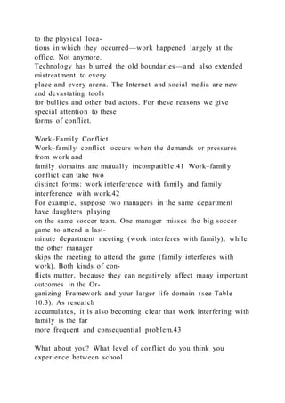 to the physical loca-
tions in which they occurred—work happened largely at the
office. Not anymore.
Technology has blurred the old boundaries—and also extended
mistreatment to every
place and every arena. The Internet and social media are new
and devastating tools
for bullies and other bad actors. For these reasons we give
special attention to these
forms of conflict.
Work–Family Conflict
Work–family conflict  occurs when the demands or pressures
from work and
family domains are mutually incompatible.41 Work–family
conflict can take two
distinct forms: work interference with family and family
interference with work.42
For example, suppose two managers in the same department
have daughters playing
on the same soccer team. One manager misses the big soccer
game to attend a last-
minute department meeting (work interferes with family), while
the other manager
skips the meeting to attend the game (family interferes with
work). Both kinds of con-
flicts matter, because they can negatively affect many important
outcomes in the Or-
ganizing Framework and your larger life domain (see Table
10.3). As research
accumulates, it is also becoming clear that work interfering with
family is the far
more frequent and consequential problem.43
What about you? What level of conflict do you think you
experience between school
 
