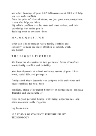 and other domains of your life? Self-Assessment 10.3 will help
you see such conflicts
from the point of view of others, not just your own perceptions.
It can also help you iden-
tify which conflicts are the most and least serious, and this
knowledge can assist you in
deciding what to do about them.
M A J O R Q U E S T I O N
What can I do to manage work–family conflict and
incivility to make me more effective at school, work,
and home?
T H E B I G G E R P I C T U R E
We focus our discussion on two particular forms of conflict:
work–family conflict and incivility.
You face demands at school and other arenas of your life—
work, social life, and perhaps a
family—and these demands can compete with each other and
cause conflicts for you. Such
conflicts, along with uncivil behavior or mistreatment, can have
dramatic and undesirable ef-
fects on your personal health, well-being, opportunities, and
other outcomes in the Organiz-
ing Framework.
10.3 FORMS OF CONFLICT INTENSIFIED BY
TECHNOLOGY
 