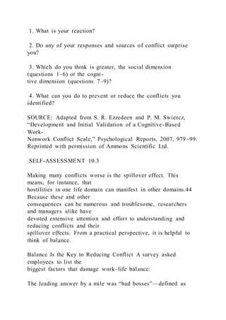 1. What is your reaction?
2. Do any of your responses and sources of conflict surprise
you?
3. Which do you think is greater, the social dimension
(questions 1–6) or the cogni-
tive dimension (questions 7–9)?
4. What can you do to prevent or reduce the conflicts you
identified?
SOURCE: Adapted from S. R. Ezzedeen and P. M. Swiercz,
“Development and Initial Validation of a Cognitive-Based
Work-
Nonwork Conflict Scale,” Psychological Reports, 2007, 979–99.
Reprinted with permission of Ammons Scientific Ltd.
SELF-ASSESSMENT 10.3
Making many conflicts worse is the spillover effect. This
means, for instance, that
hostilities in one life domain can manifest in other domains.44
Because these and other
consequences can be numerous and troublesome, researchers
and managers alike have
devoted extensive attention and effort to understanding and
reducing conflicts and their
spillover effects. From a practical perspective, it is helpful to
think of balance.
Balance Is the Key to Reducing Conflict A survey asked
employees to list the
biggest factors that damage work–life balance:
The leading answer by a mile was “bad bosses”—defined as
 