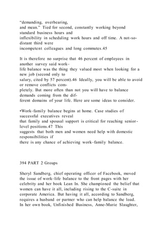 “demanding, overbearing,
and mean.” Tied for second, constantly working beyond
standard business hours and
inflexibility in scheduling work hours and off time. A not-so-
distant third were
incompetent colleagues and long commutes.45
It is therefore no surprise that 46 percent of employees in
another survey said work–
life balance was the thing they valued most when looking for a
new job (second only to
salary, cited by 57 percent).46 Ideally, you will be able to avoid
or remove conflicts com-
pletely. But more often than not you will have to balance
demands coming from the dif-
ferent domains of your life. Here are some ideas to consider.
•Work–family balance begins at home. Case studies of
successful executives reveal
that family and spousal support is critical for reaching senior -
level positions.47 This
suggests that both men and women need help with domestic
responsibilities if
there is any chance of achieving work–family balance.
394 PART 2 Groups
Sheryl Sandberg, chief operating officer of Facebook, moved
the issue of work–life balance to the front pages with her
celebrity and her book Lean In. She championed the belief that
women can have it all, including rising to the C-suite in
corporate America. But having it all, according to Sandberg,
requires a husband or partner who can help balance the load.
In her own book, Unfinished Business, Anne-Marie Slaughter,
 