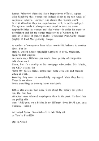 former Princeton dean and State Department official, agrees
with Sandberg that women can indeed climb to the top rungs of
corporate ladders. However, she claims that women can’t
have it all unless they are superhuman, rich, or self-employed.
The system needs to change—men need to have the same
responsibilities as women and vice versa—in order for there to
be balance and for the career trajectories of women to be
similar to those of men.48 (Left): © Spencer Platt/Getty Images;
(right): © Paul Morigi/Getty Images
A number of companies have taken work–life balance to another
level. For in-
stance, United Shore Financial Services in Troy, Michigan,
requires that employ-
ees work only 40 hours per week. Sure, plenty of companies
talk about such
limits, but it’s a reality at this mortgage wholesaler. Mat Ishbia,
the CEO, claims the
“firm 40” policy makes employees more efficient and focused
when at work,
knowing they must be completely unplugged when they leave.
There is no after-
hours e-mailing or coming in on weekends.
Ishbia also claims that since word about the policy has gotten
out, the firm has
attracted more talented employees than in the past. He describes
the policy this
way: “5:55 p.m. on a Friday is no different from 10:55 a.m. on a
Tuesday—taking
At United Shore Financial—Give Me Only 40
or You’re Fired!50
OB in Action
 