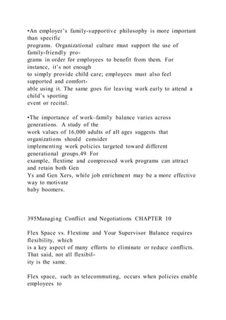 •An employer’s family-supportive philosophy is more important
than specific
programs. Organizational culture must support the use of
family-friendly pro-
grams in order for employees to benefit from them. For
instance, it’s not enough
to simply provide child care; employees must also feel
supported and comfort-
able using it. The same goes for leaving work early to attend a
child’s sporting
event or recital.
•The importance of work–family balance varies across
generations. A study of the
work values of 16,000 adults of all ages suggests that
organizations should consider
implementing work policies targeted toward different
generational groups.49 For
example, flextime and compressed work programs can attract
and retain both Gen
Ys and Gen Xers, while job enrichment may be a more effective
way to motivate
baby boomers.
395Managing Conflict and Negotiations CHAPTER 10
Flex Space vs. Flextime and Your Supervisor Balance requires
flexibility, which
is a key aspect of many efforts to eliminate or reduce conflicts.
That said, not all flexibil-
ity is the same.
Flex space,  such as telecommuting, occurs when policies enable
employees to
 