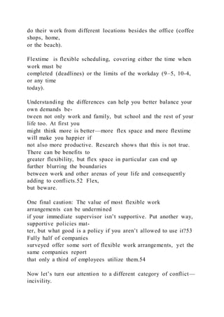 do their work from different locations besides the office (coffee
shops, home,
or the beach).
Flextime  is flexible scheduling, covering either the time when
work must be
completed (deadlines) or the limits of the workday (9–5, 10-4,
or any time
today).
Understanding the differences can help you better balance your
own demands be-
tween not only work and family, but school and the rest of your
life too. At first you
might think more is better—more flex space and more flextime
will make you happier if
not also more productive. Research shows that this is not true.
There can be benefits to
greater flexibility, but flex space in particular can end up
further blurring the boundaries
between work and other arenas of your life and consequently
adding to conflicts.52 Flex,
but beware.
One final caution: The value of most flexible work
arrangements can be undermined
if your immediate supervisor isn’t supportive. Put another way,
supportive policies mat-
ter, but what good is a policy if you aren’t allowed to use it?53
Fully half of companies
surveyed offer some sort of flexible work arrangements, yet the
same companies report
that only a third of employees utilize them.54
Now let’s turn our attention to a different category of conflict—
incivility.
 