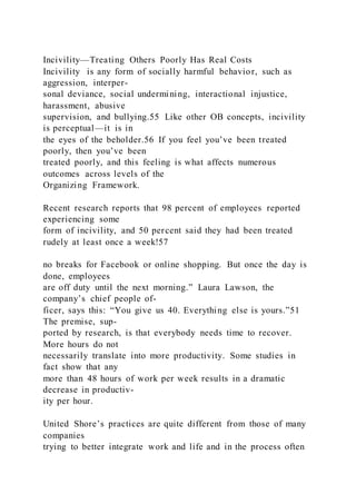 Incivility—Treating Others Poorly Has Real Costs
Incivility  is any form of socially harmful behavior, such as
aggression, interper-
sonal deviance, social undermining, interactional injustice,
harassment, abusive
supervision, and bullying.55 Like other OB concepts, incivility
is perceptual—it is in
the eyes of the beholder.56 If you feel you’ve been treated
poorly, then you’ve been
treated poorly, and this feeling is what affects numerous
outcomes across levels of the
Organizing Framework.
Recent research reports that 98 percent of employees reported
experiencing some
form of incivility, and 50 percent said they had been treated
rudely at least once a week!57
no breaks for Facebook or online shopping. But once the day is
done, employees
are off duty until the next morning.” Laura Lawson, the
company’s chief people of-
ficer, says this: “You give us 40. Everything else is yours.”51
The premise, sup-
ported by research, is that everybody needs time to recover.
More hours do not
necessarily translate into more productivity. Some studies in
fact show that any
more than 48 hours of work per week results in a dramatic
decrease in productiv-
ity per hour.
United Shore’s practices are quite different from those of many
companies
trying to better integrate work and life and in the process often
 