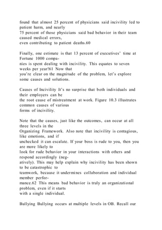 found that almost 25 percent of physicians said incivility led to
patient harm, and nearly
75 percent of those physicians said bad behavior in their team
caused medical errors,
even contributing to patient deaths.60
Finally, one estimate is that 13 percent of executives’ time at
Fortune 1000 compa-
nies is spent dealing with incivility. This equates to seven
weeks per year!61 Now that
you’re clear on the magnitude of the problem, let’s explore
some causes and solutions.
Causes of Incivility It’s no surprise that both individuals and
their employers can be
the root cause of mistreatment at work. Figure 10.3 illustrates
common causes of various
forms of incivility.
Note that the causes, just like the outcomes, can occur at all
three levels in the
Organizing Framework. Also note that incivility is contagious,
like emotions, and if
unchecked it can escalate. If your boss is rude to you, then you
are more likely to
look for rude behavior in your interactions with others and
respond accordingly (neg-
atively). This may help explain why incivility has been shown
to be catastrophic to
teamwork, because it undermines collaboration and individual
member perfor-
mance.62 This means bad behavior is truly an organizational
problem, even if it starts
with a single individual.
Bullying Bullying occurs at multiple levels in OB. Recall our
 