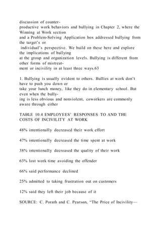 discussion of counter-
productive work behaviors and bullying in Chapter 2, where the
Winning at Work section
and a Problem-Solving Application box addressed bullying from
the target’s or
individual’s perspective. We build on these here and explore
the implications of bullying
at the group and organization levels. Bullying is different from
other forms of mistreat-
ment or incivility in at least three ways.63
1. Bullying is usually evident to others. Bullies at work don’t
have to push you down or
take your lunch money, like they do in elementary school. But
even when the bully-
ing is less obvious and nonviolent, coworkers are commonly
aware through either
TABLE 10.4 EMPLOYEES’ RESPONSES TO AND THE
COSTS OF INCIVILITY AT WORK
48% intentionally decreased their work effort
47% intentionally decreased the time spent at work
38% intentionally decreased the quality of their work
63% lost work time avoiding the offender
66% said performance declined
25% admitted to taking frustration out on customers
12% said they left their job because of it
SOURCE: C. Porath and C. Pearson, “The Price of Incivility—
 