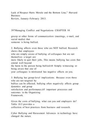 Lack of Respect Hurts Morale and the Bottom Line,” Harvard
Business
Review, January–February 2013.
397Managing Conflict and Negotiations CHAPTER 10
gossip or other forms of communication (meetings, e-mail, and
social media) that
someone is being bullied.
2. Bullying affects even those who are NOT bullied. Research
shows that employees
who are simply aware of bullying of colleagues but are not
themselves a target are
more likely to quit their jobs. This means bullying has costs that
extend well beyond
the harm to the person being bullied.64 Simply witnessing or
being aware that one of
your colleagues is mistreated has negative effects on you.
3. Bullying has group-level implications. Because even those
who are not targeted by
bullies can be affected, bullying often negatively affects group
dynamics and group
satisfaction and performance,65 important processes and
outcomes in the Organizing
Framework.
Given the costs of bullying, what can you and employers do?
Table 10.5 provides a
collection of best practices from business and research.
Cyber Bullying and Harassment Advances in technology have
changed the nature
 