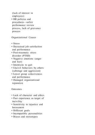 (lack of interest in
employees)
• HR policies and
procedures—unfair
performance review
process, lack of grievance
process
Organizational Causes
• Stress
• Decreased job satisfaction
and performance
• Post-traumatic stress
disorder (PTSD)
• Negative emotions (anger
and fear)
• Intentions to quit
• Uncivil behaviors by others
(sabotage and aggression)
• Lower group cohesiveness
and performance
• Damaged organizational
reputation
Outcomes
• Lack of character and ethics
• Past experience as target of
incivility
• Sensitivity to injustice and
harassment
• Different goals
• Incompatible personalities
• Biases and stereotypes
 