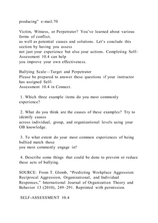 producing” e-mail.70
Victim, Witness, or Perpetrator? You’ve learned about various
forms of conflict,
as well as potential causes and solutions. Let’s conclude this
section by having you assess
not just your experience but also your actions. Completing Self-
Assessment 10.4 can help
you improve your own effectiveness.
Bullying Scale—Target and Perpetrator
Please be prepared to answer these questions if your instructor
has assigned Self-
Assessment 10.4 in Connect.
1. Which three example items do you most commonly
experience?
2. What do you think are the causes of these examples? Try to
identify causes
across individual, group, and organizational levels using your
OB knowledge.
3. To what extent do your most common experiences of being
bullied match those
you most commonly engage in?
4. Describe some things that could be done to prevent or reduce
these acts of bullying.
SOURCE: From T. Glomb, “Predicting Workplace Aggression:
Reciprocal Aggression, Organizational, and Individual
Responses,” International Journal of Organization Theory and
Behavior 13 (2010), 249–291. Reprinted with permission.
SELF-ASSESSMENT 10.4
 