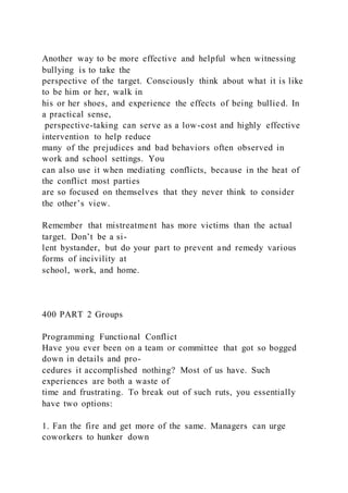 Another way to be more effective and helpful when witnessing
bullying is to take the
perspective of the target. Consciously think about what it is like
to be him or her, walk in
his or her shoes, and experience the effects of being bullied. In
a practical sense,
perspective-taking can serve as a low-cost and highly effective
intervention to help reduce
many of the prejudices and bad behaviors often observed in
work and school settings. You
can also use it when mediating conflicts, because in the heat of
the conflict most parties
are so focused on themselves that they never think to consider
the other’s view.
Remember that mistreatment has more victims than the actual
target. Don’t be a si-
lent bystander, but do your part to prevent and remedy various
forms of incivility at
school, work, and home.
400 PART 2 Groups
Programming Functional Conflict
Have you ever been on a team or committee that got so bogged
down in details and pro-
cedures it accomplished nothing? Most of us have. Such
experiences are both a waste of
time and frustrating. To break out of such ruts, you essentially
have two options:
1. Fan the fire and get more of the same. Managers can urge
coworkers to hunker down
 