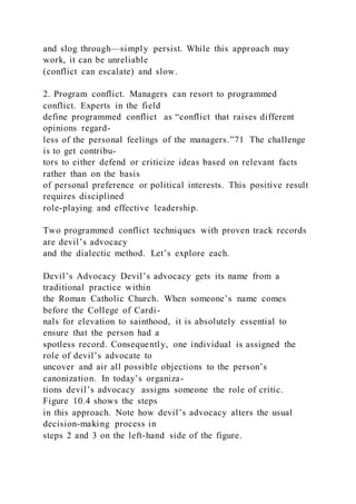 and slog through—simply persist. While this approach may
work, it can be unreliable
(conflict can escalate) and slow.
2. Program conflict. Managers can resort to programmed
conflict. Experts in the field
define programmed conflict  as “conflict that raises different
opinions regard-
less of the personal feelings of the managers.”71 The challenge
is to get contribu-
tors to either defend or criticize ideas based on relevant facts
rather than on the basis
of personal preference or political interests. This positive result
requires disciplined
role-playing and effective leadership.
Two programmed conflict techniques with proven track records
are devil’s advocacy
and the dialectic method. Let’s explore each.
Devil’s Advocacy Devil’s advocacy gets its name from a
traditional practice within
the Roman Catholic Church. When someone’s name comes
before the College of Cardi-
nals for elevation to sainthood, it is absolutely essential to
ensure that the person had a
spotless record. Consequently, one individual is assigned the
role of devil’s advocate to
uncover and air all possible objections to the person’s
canonization. In today’s organiza-
tions devil’s advocacy  assigns someone the role of critic.
Figure 10.4 shows the steps
in this approach. Note how devil’s advocacy alters the usual
decision-making process in
steps 2 and 3 on the left-hand side of the figure.
 