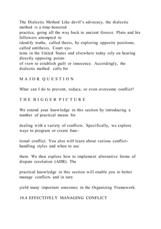 The Dialectic Method Like devil’s advocacy, the dialectic
method is a time-honored
practice, going all the way back to ancient Greece. Plato and his
followers attempted to
identify truths, called thesis, by exploring opposite positions,
called antithesis. Court sys-
tems in the United States and elsewhere today rely on hearing
directly opposing points
of view to establish guilt or innocence. Accordingly, the
dialectic method  calls for
M A J O R Q U E S T I O N
What can I do to prevent, reduce, or even overcome conflict?
T H E B I G G E R P I C T U R E
We extend your knowledge in this section by introducing a
number of practical means for
dealing with a variety of conflicts. Specifically, we explore
ways to program or create func-
tional conflict. You also will learn about various conflict-
handling styles and when to use
them. We then explore how to implement alternative forms of
dispute resolution (ADR). The
practical knowledge in this section will enable you to better
manage conflicts and in turn
yield many important outcomes in the Organizing Framework.
10.4 EFFECTIVELY MANAGING CONFLICT
 