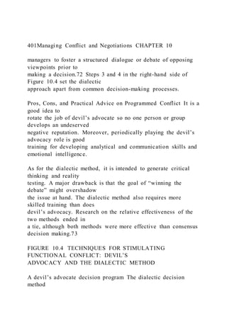 401Managing Conflict and Negotiations CHAPTER 10
managers to foster a structured dialogue or debate of opposing
viewpoints prior to
making a decision.72 Steps 3 and 4 in the right-hand side of
Figure 10.4 set the dialectic
approach apart from common decision-making processes.
Pros, Cons, and Practical Advice on Programmed Conflict It is a
good idea to
rotate the job of devil’s advocate so no one person or group
develops an undeserved
negative reputation. Moreover, periodically playing the devil’s
advocacy role is good
training for developing analytical and communication skills and
emotional intelligence.
As for the dialectic method, it is intended to generate critical
thinking and reality
testing. A major drawback is that the goal of “winning the
debate” might overshadow
the issue at hand. The dialectic method also requires more
skilled training than does
devil’s advocacy. Research on the relative effectiveness of the
two methods ended in
a tie, although both methods were more effective than consensus
decision making.73
FIGURE 10.4 TECHNIQUES FOR STIMULATING
FUNCTIONAL CONFLICT: DEVIL’S
ADVOCACY AND THE DIALECTIC METHOD
A devil’s advocate decision program The dialectic decision
method
 