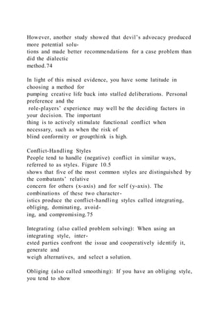 However, another study showed that devil’s advocacy produced
more potential solu-
tions and made better recommendations for a case problem than
did the dialectic
method.74
In light of this mixed evidence, you have some latitude in
choosing a method for
pumping creative life back into stalled deliberations. Personal
preference and the
role-players’ experience may well be the deciding factors in
your decision. The important
thing is to actively stimulate functional conflict when
necessary, such as when the risk of
blind conformity or groupthink is high.
Conflict-Handling Styles
People tend to handle (negative) conflict in similar ways,
referred to as styles. Figure 10.5
shows that five of the most common styles are distinguished by
the combatants’ relative
concern for others (x-axis) and for self (y-axis). The
combinations of these two character-
istics produce the conflict-handling styles called integrating,
obliging, dominating, avoid-
ing, and compromising.75
Integrating (also called problem solving): When using an
integrating style,  inter-
ested parties confront the issue and cooperatively identify it,
generate and
weigh alternatives, and select a solution.
Obliging (also called smoothing): If you have an obliging style, 
you tend to show
 