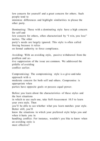 low concern for yourself and a great concern for others. Such
people tend to
minimize differences and highlight similarities to please the
other party.
Dominating: Those with a dominating style  have a high concern
for self and
low concern for others, often characterized by “I win, you lose”
tactics. The other
party’s needs are largely ignored. This style is often called
forcing because it relies
on formal authority to force compliance.
Avoiding: With an avoiding style,  passive withdrawal from the
problem and ac-
tive suppression of the issue are common. We addressed the
pitfalls of avoiding
conflict earlier.
Compromising: The compromising  style is a give-and-take
approach with a
moderate concern for both self and others. Compromise is
appropriate when
parties have opposite goals or possess equal power.
Before you learn about the characteristics of these styles and
the best situations
in which to use each one, take Self-Assessment 10.5 to learn
your own style. Then
you’ll be able to see whether what you learn matches your style.
Better still, you’ll
know the situations in which your preferred style helps you and
when it hurts you in
handling conflict. For instance, wouldn’t you like to know when
an avoiding style is
most effective?
 