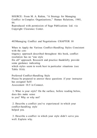 SOURCE: From M. A. Rahim, “A Strategy for Managing
Conflict in Complex Organizations,” Human Relations, 1985,
84.
Reproduced with permission of Sage Publications Ltd. via
Copyright Clearance Center.
403Managing Conflict and Negotiations CHAPTER 10
When to Apply the Various Conflict-Handling Styles Consistent
with the con-
tingency approach described throughout this book, conflict
resolution has no “one style
fits all” approach. Research and practice thankfully provide
some guidance indicating
which styles seem to work best in particular situations (see
Table 10.6).
Preferred Conflict-Handling Style
Please be prepared to answer these questions if your instructor
has assigned Self-
Assessment 10.5 in Connect.
1. What is your style? On the surface, before reading below,
does this make sense
to you? Why or why not?
2. Describe a conflict you’ve experienced in which your
conflict-handling style
helped you.
3. Describe a conflict in which your style didn’t serve you
well. Explain why.
 