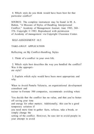 4. Which style do you think would have been best for that
particular conflict?
SOURCE: The complete instrument may be found in M. A.
Rahim, “A Measure of Styles of Handling Interpersonal
Conflict,” Academy of Management Journal, June 1983, 368–
376. Copyright © 1983. Reproduced with permission
of Academy of management via Copyright Clearance Center.
SELF-ASSESSMENT 10.5
TAKE-AWAY APPLICATION
Reflecting on My Conflict-Handling Styles
1. Think of a conflict in your own life.
2. Which style best describes the way you handled the conflict?
Was it the appropri-
ate style?
3. Explain which style would have been most appropriate and
why.
When to Avoid Pamela Valencia, an organizational development
consultant and
trainer to Fortune 500 companies, recommends avoiding when:
You decide that the conflict has no value, and that you’re better
off saving your time
and energy for other matters. Additionally, this can be a good
temporary solution if
you need more time to gather facts, refocus, take a break, or
simply change the
setting of the conflict. However, be sure not to avoid people in
your attempt to avoid
 