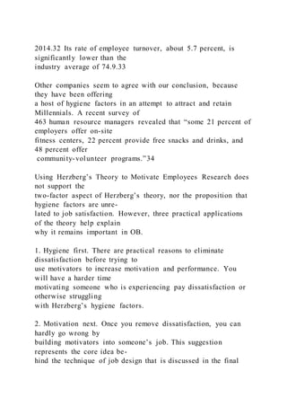 2014.32 Its rate of employee turnover, about 5.7 percent, is
significantly lower than the
industry average of 74.9.33
Other companies seem to agree with our conclusion, because
they have been offering
a host of hygiene factors in an attempt to attract and retain
Millennials. A recent survey of
463 human resource managers revealed that “some 21 percent of
employers offer on-site
fitness centers, 22 percent provide free snacks and drinks, and
48 percent offer
community-volunteer programs.”34
Using Herzberg’s Theory to Motivate Employees Research does
not support the
two-factor aspect of Herzberg’s theory, nor the proposition that
hygiene factors are unre-
lated to job satisfaction. However, three practical applications
of the theory help explain
why it remains important in OB.
1. Hygiene first. There are practical reasons to eliminate
dissatisfaction before trying to
use motivators to increase motivation and performance. You
will have a harder time
motivating someone who is experiencing pay dissatisfaction or
otherwise struggling
with Herzberg’s hygiene factors.
2. Motivation next. Once you remove dissatisfaction, you can
hardly go wrong by
building motivators into someone’s job. This suggestion
represents the core idea be-
hind the technique of job design that is discussed in the final
 