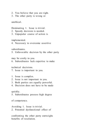 2. You believe that you are right.
3. The other party is wrong or
unethical.
Dominating 1. Issue is trivial.
2. Speedy decision is needed.
3. Unpopular course of action is
implemented.
4. Necessary to overcome assertive
subordinates.
5. Unfavorable decision by the other party
may be costly to you.
6. Subordinates lack expertise to make
technical decisions.
7. Issue is important to you.
1. Issue is complex.
2. Issue is not important to you.
3. Both parties are equally powerful.
4. Decision does not have to be made
quickly.
5. Subordinates possess high degree
of competence.
Avoiding 1. Issue is trivial.
2. Potential dysfunctional effect of
confronting the other party outweighs
benefits of resolution.
 