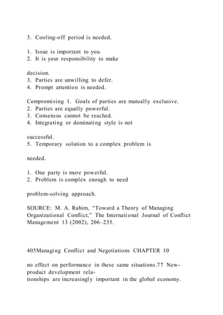 3. Cooling-off period is needed.
1. Issue is important to you.
2. It is your responsibility to make
decision.
3. Parties are unwilling to defer.
4. Prompt attention is needed.
Compromising 1. Goals of parties are mutually exclusive.
2. Parties are equally powerful.
3. Consensus cannot be reached.
4. Integrating or dominating style is not
successful.
5. Temporary solution to a complex problem is
needed.
1. One party is more powerful.
2. Problem is complex enough to need
problem-solving approach.
SOURCE: M. A. Rahim, “Toward a Theory of Managing
Organizational Conflict,” The International Journal of Conflict
Management 13 (2002), 206–235.
405Managing Conflict and Negotiations CHAPTER 10
no effect on performance in these same situations.77 New-
product development rela-
tionships are increasingly important in the global economy.
 