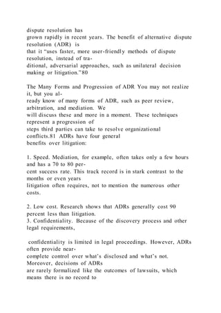 dispute resolution has
grown rapidly in recent years. The benefit of alternative dispute
resolution (ADR)  is
that it “uses faster, more user-friendly methods of dispute
resolution, instead of tra-
ditional, adversarial approaches, such as unilateral decision
making or litigation.”80
The Many Forms and Progression of ADR You may not realize
it, but you al-
ready know of many forms of ADR, such as peer review,
arbitration, and mediation. We
will discuss these and more in a moment. These techniques
represent a progression of
steps third parties can take to resolve organizational
conflicts.81 ADRs have four general
benefits over litigation:
1. Speed. Mediation, for example, often takes only a few hours
and has a 70 to 80 per-
cent success rate. This track record is in stark contrast to the
months or even years
litigation often requires, not to mention the numerous other
costs.
2. Low cost. Research shows that ADRs generally cost 90
percent less than litigation.
3. Confidentiality. Because of the discovery process and other
legal requirements,
confidentiality is limited in legal proceedings. However, ADRs
often provide near-
complete control over what’s disclosed and what’s not.
Moreover, decisions of ADRs
are rarely formalized like the outcomes of lawsuits, which
means there is no record to
 