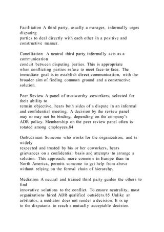 Facilitation A third party, usually a manager, informally urges
disputing
parties to deal directly with each other in a positive and
constructive manner.
Conciliation A neutral third party informally acts as a
communication
conduit between disputing parties. This is appropriate
when conflicting parties refuse to meet face-to-face. The
immediate goal is to establish direct communication, with the
broader aim of finding common ground and a constructive
solution.
Peer Review A panel of trustworthy coworkers, selected for
their ability to
remain objective, hears both sides of a dispute in an informal
and confidential meeting. A decision by the review panel
may or may not be binding, depending on the company’s
ADR policy. Membership on the peer review panel often is
rotated among employees.84
Ombudsman Someone who works for the organization, and is
widely
respected and trusted by his or her coworkers, hears
grievances on a confidential basis and attempts to arrange a
solution. This approach, more common in Europe than in
North America, permits someone to get help from above
without relying on the formal chain of hierarchy.
Mediation A neutral and trained third party guides the others to
find
innovative solutions to the conflict. To ensure neutrality, most
organizations hired ADR qualified outsiders.85 Unlike an
arbitrator, a mediator does not render a decision. It is up
to the disputants to reach a mutually acceptable decision.
 