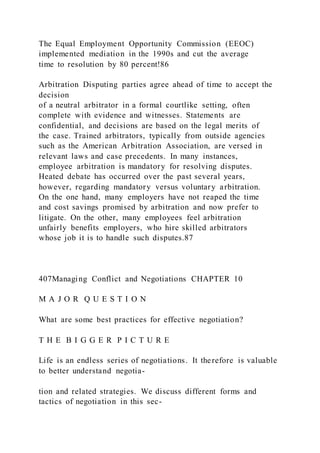 The Equal Employment Opportunity Commission (EEOC)
implemented mediation in the 1990s and cut the average
time to resolution by 80 percent!86
Arbitration Disputing parties agree ahead of time to accept the
decision
of a neutral arbitrator in a formal courtlike setting, often
complete with evidence and witnesses. Statements are
confidential, and decisions are based on the legal merits of
the case. Trained arbitrators, typically from outside agencies
such as the American Arbitration Association, are versed in
relevant laws and case precedents. In many instances,
employee arbitration is mandatory for resolving disputes.
Heated debate has occurred over the past several years,
however, regarding mandatory versus voluntary arbitration.
On the one hand, many employers have not reaped the time
and cost savings promised by arbitration and now prefer to
litigate. On the other, many employees feel arbitration
unfairly benefits employers, who hire skilled arbitrators
whose job it is to handle such disputes.87
407Managing Conflict and Negotiations CHAPTER 10
M A J O R Q U E S T I O N
What are some best practices for effective negotiation?
T H E B I G G E R P I C T U R E
Life is an endless series of negotiations. It therefore is valuable
to better understand negotia-
tion and related strategies. We discuss different forms and
tactics of negotiation in this sec-
 