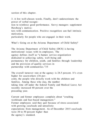 section of this chapter.
3. A few well-chosen words. Finally, don’t underestimate the
power of verbal recogni-
tion to reinforce good performance. Savvy managers supplement
Herzberg’s motiva-
tors with communication. Positive recognition can fuel intrinsic
motivation,
particularly for people who are engaged in their work.
What’s Going on at the Arizona Department of Child Safety?
The Arizona Department of Child Safety (DCS) is having
motivational issues with its employees. The
agency defines itself as “a human service organization
dedicated to achieving safety, well-being and
permanency for children, youth, and families through leadership
and the provision of quality services in
partnership with communities.”35
The overall turnover rate at the agency is 24.5 percent. It’s even
higher for caseworkers (36 per-
cent), the people who directly work with the children and
families. Among those who stay, the number
taking time off under the federal Family and Medical Leave Act
recently increased 68 percent over the
preceding year.
Current and former employees complain about “crushing
workloads and fear-based management.”
Former employees said they quit because of stress associated
with growing caseloads and unrealistic
expectations from management. As of December 2015 casel oads
were 30 to 50 percent higher than
the agency’s standard.
 