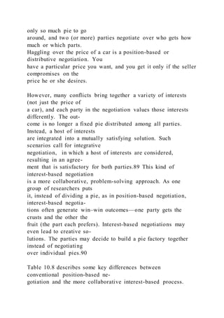only so much pie to go
around, and two (or more) parties negotiate over who gets how
much or which parts.
Haggling over the price of a car is a position-based or
distributive negotiation. You
have a particular price you want, and you get it only if the seller
compromises on the
price he or she desires.
However, many conflicts bring together a variety of interests
(not just the price of
a car), and each party in the negotiation values those interests
differently. The out-
come is no longer a fixed pie distributed among all parties.
Instead, a host of interests
are integrated into a mutually satisfying solution. Such
scenarios call for integrative
negotiation,  in which a host of interests are considered,
resulting in an agree-
ment that is satisfactory for both parties.89 This kind of
interest-based negotiation
is a more collaborative, problem-solving approach. As one
group of researchers puts
it, instead of dividing a pie, as in position-based negotiation,
interest-based negotia-
tions often generate win–win outcomes—one party gets the
crusts and the other the
fruit (the part each prefers). Interest-based negotiations may
even lead to creative so-
lutions. The parties may decide to build a pie factory together
instead of negotiating
over individual pies.90
Table 10.8 describes some key differences between
conventional position-based ne-
gotiation and the more collaborative interest-based process.
 