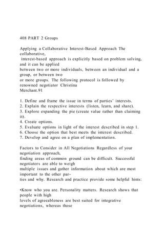 408 PART 2 Groups
Applying a Collaborative Interest-Based Approach The
collaborative,
interest-based approach is explicitly based on problem solving,
and it can be applied
between two or more individuals, between an individual and a
group, or between two
or more groups. The following protocol is followed by
renowned negotiator Christina
Merchant.91
1. Define and frame the issue in terms of parties’ interests.
2. Explain the respective interests (listen, learn, and share).
3. Explore expanding the pie (create value rather than claiming
it).
4. Create options.
5. Evaluate options in light of the interest described in step 1.
6. Choose the option that best meets the interest described.
7. Develop and agree on a plan of implementation.
Factors to Consider in All Negotiations Regardless of your
negotiation approach,
finding areas of common ground can be difficult. Successful
negotiators are able to weigh
multiple issues and gather information about which are most
important to the other par-
ties and why. Research and practice provide some helpful hints:
•Know who you are. Personality matters. Research shows that
people with high
levels of agreeableness are best suited for integrative
negotiations, whereas those
 